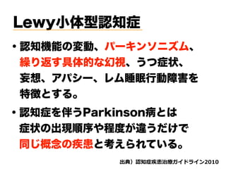 Lewy小体型認知症
・認知機能の変動、パーキンソニズム、
 繰り返す具体的な幻視、うつ症状、
 妄想、アパシー、レム睡眠行動障害を
 特徴とする。
・認知症を伴うParkinson病とは
 症状の出現順序や程度が違うだけで
 同じ概念の疾患と考えられている。
d ( '
 