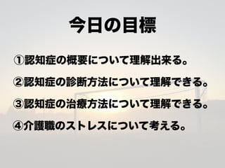 今日の目標
①認知症の概要について理解出来る。
②認知症の診断方法について理解できる。
③認知症の治療方法について理解できる。
④介護職のストレスについて考える。
 