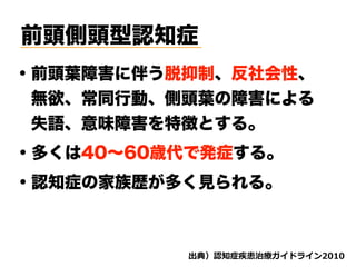 前頭側頭型認知症
・前頭葉障害に伴う脱抑制、反社会性、
 無欲、常同行動、側頭葉の障害による
 失語、意味障害を特徴とする。
・多くは40∼60歳代で発症する。
d ( '
・認知症の家族歴が多く見られる。
 