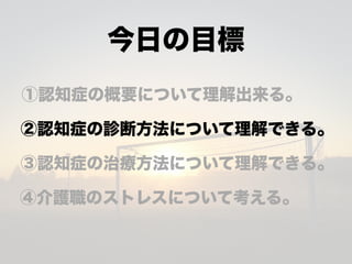 今日の目標
①認知症の概要について理解出来る。
②認知症の診断方法について理解できる。
③認知症の治療方法について理解できる。
④介護職のストレスについて考える。
 