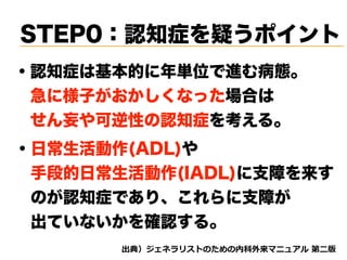STEP0：認知症を疑うポイント
・認知症は基本的に年単位で進む病態。
 急に様子がおかしくなった場合は
 せん妄や可逆性の認知症を考える。
・日常生活動作(ADL)や 
 手段的日常生活動作(IADL)に支障を来す
 のが認知症であり、これらに支障が 
 出ていないかを確認する。
d tnvt
 