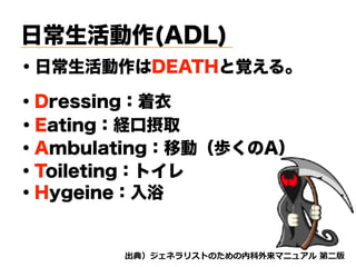 日常生活動作(ADL)
・日常生活動作はDEATHと覚える。
・Dressing：着衣
・Eating：経口摂取
・Ambulating：移動（歩くのA）
・Toileting：トイレ
・Hygeine：入浴
d tnvt
 