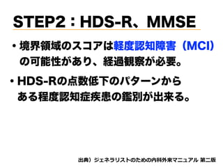 STEP2：HDS-R、MMSE
・境界領域のスコアは軽度認知障害（MCI）
 の可能性があり、経過観察が必要。
・HDS-Rの点数低下のパターンから 
 ある程度認知症疾患の鑑別が出来る。
d tnvt
 