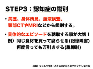 STEP3：認知症の鑑別
・病歴、身体所見、血液検査、
 頭部CTやMRIなどから鑑別する。
d tnvt
・具体的なエピソードを聴取する事が大切！
 例）同じ食材を買って腐らせる(記憶障害)
   何度言っても万引きする(脱抑制)
 