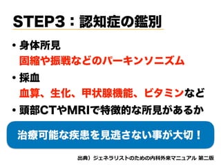 STEP3：認知症の鑑別
・身体所見
 固縮や振戦などのパーキンソニズム
d tnvt
・採血
 血算、生化、甲状腺機能、ビタミンなど
・頭部CTやMRIで特徴的な所見があるか
治療可能な疾患を見逃さない事が大切！
 