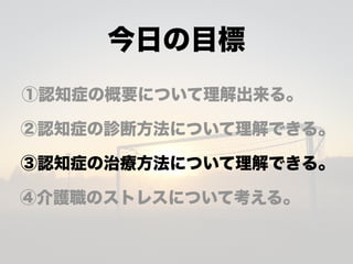 今日の目標
①認知症の概要について理解出来る。
②認知症の診断方法について理解できる。
③認知症の治療方法について理解できる。
④介護職のストレスについて考える。
 