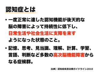 認知症とは
・一度正常に達した認知機能が後天的な 
 脳の障害によって持続性に低下し、 
 日常生活や社会生活に支障を来す
 ようになった状態のこと。
・記憶、思考、見当識、理解、計算、学習、
 言語、判断など多数の高次脳機能障害から
 なる症候群。
d ( '
 
