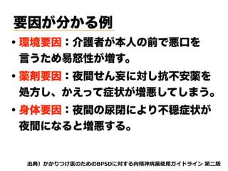 要因が分かる例
・環境要因：介護者が本人の前で悪口を 
 言うため易怒性が増す。
・薬剤要因：夜間せん妄に対し抗不安薬を 
 処方し、かえって症状が増悪してしまう。
dhh oj tnvt3 A5s my
・身体要因：夜間の尿閉により不穏症状が
 夜間になると増悪する。
 