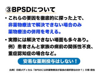 ③BPSDについて
・これらの要因を徹底的に探った上で、
 非薬物療法で解決できない場合のみ
 薬物療法の併用を考える。
d e3 A5su i t rthcf
・実際には解決できない場面も多々あり。
 例）患者さんと家族の病前の関係性不良、
 重症認知症の場合など。
安易な薬剤投与はしない！
 