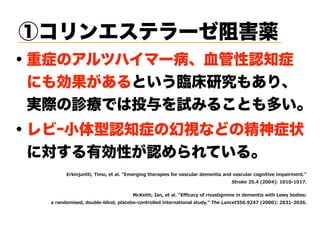 ・重症のアルツハイマー病、血管性認知症
 にも効果があるという臨床研究もあり、
 実際の診療では投与を試みることも多い。
6 MRNYR M BM S I EP 6 I KMRK LI ETMIW JS EWGYPE HI IR ME ERH EWGYPE GSKRM M I M TEM IR  
) ( "0 ' ' ' '-
G IM L 9ER I EP 6 GEG SJ M EW MK MRI MR HI IR ME M L I SHMIW0  
E ERHS MWIH HSY PI PMRH TPEGI S GSR SPPIH MR I RE MSREP W YH ) , ( - ( "0 ( )' ( ),
①コリンエステラーゼ阻害薬
・レビｰ小体型認知症の幻視などの精神症状
 に対する有効性が認められている。
 