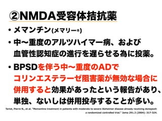 ②NMDA受容体拮抗薬
・中∼重度のアルツハイマー病、および
 血管性認知症の進行を遅らせる為に投薬。
・メマンチン(メマリー®)
・BPSDを伴う中∼重度のADで
 コリンエステラーゼ阻害薬が無効な場合に
 併用すると効果があったという報告があり、
 単独、ないしは併用投与することが多い。
BE MS MI I I EP I ER MRI IE IR MR TE MIR W M L SHI E I S WI I I 2P LIM I HMWIEWI EP IEH IGIM MRK HSRITI MP0 
E ERHS M IH GSR SPPIH MEP :E E ( ' ) ( "0 )'- )(
 