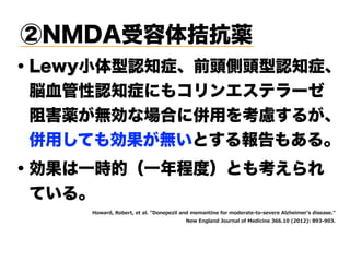 ・Lewy小体型認知症、前頭側頭型認知症、
 脳血管性認知症にもコリンエステラーゼ 
 阻害薬が無効な場合に併用を考慮するが、 
 併用しても効果が無いとする報告もある。
8S E H S I I EP 5SRITI MP ERH I ER MRI JS SHI E I S WI I I 2P LIM I W HMWIEWI  
I 6RKPERH :SY REP SJ IHMGMRI ),, ' ( '("0 . ) )
②NMDA受容体拮抗薬
・効果は一時的（一年程度）とも考えられ
 ている。
 