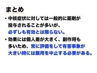 まとめ
・中核症状に対しては一般的に薬剤が 
 投与されることが多いが、 
 必ずしも有効とは限らない。
・効果には個人差が大きく、副作用も
 多いため、常に評価をして有害事象が
 大きい時には服用を中止する必要がある。
 