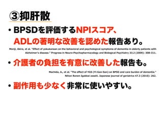 ③抑肝散
・介護者の負担を有意に改善した報告も。
・BPSDを評価するNPIスコア、
 ADLの著明な改善を認めた報告あり。
・副作用も少なく非常に使いやすい。
SRNM 2 M E I EP 6 IG SJ S Y ERWER SR LI ILE MS EP ERH TW GLSPSKMGEP W T S W SJ HI IR ME MR IPHI P TE MIR W M L
2P LIM I W HMWIEWI SK IWW MR IY S W GLSTLE EGSPSK ERH 3MSPSKMGEP W GLME )) ( ( "0 ) . )''
EGLMHE 2 I EP BLI I IG SJ D7A DM 7ER AER" SR 3 A5 ERH GE I Y HIR SJ HI IR ME  
MLSR SRIR 9KE EM EWWLM :ETERIWI NSY REP SJ KI ME MGW - ) ( ' "0 (,(
 