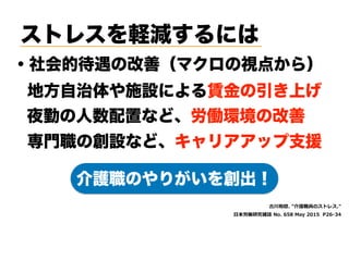 ストレスを軽減するには
・社会的待遇の改善（マクロの視点から）
t  
S , . E ( ' (,a)
介護職のやりがいを創出！
地方自治体や施設による賃金の引き上げ
夜勤の人数配置など、労働環境の改善
専門職の創設など、キャリアアップ支援
 