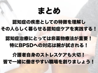 まとめ
認知症の疾患としての特徴を理解し
その人らしく暮らせる認知症ケアを実践する！
認知症治療にとっては非薬物療法が重要！
特にBPSDへの対応は腕が試される！
介護者自身のストレスケアも大切！
皆で一緒に働きやすい職場を創りましょう！
 