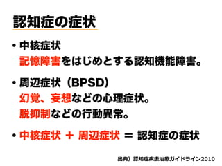 認知症の症状
・中核症状
 記憶障害をはじめとする認知機能障害。
・周辺症状（BPSD）
 幻覚、妄想などの心理症状。
 脱抑制などの行動異常。
・中核症状 ＋ 周辺症状 ＝ 認知症の症状
d ( '
 