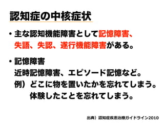 認知症の中核症状
・主な認知機能障害として記憶障害、
 失語、失認、遂行機能障害がある。
・記憶障害
 近時記憶障害、エピソード記憶など。
 例）どこに物を置いたかを忘れてしまう。
   体験したことを忘れてしまう。 
d ( '
 