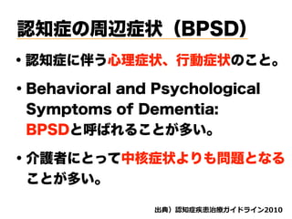 認知症の周辺症状（BPSD）
・認知症に伴う心理症状、行動症状のこと。
・Behavioral and Psychological  
Symptoms of Dementia:
 BPSDと呼ばれることが多い。
・介護者にとって中核症状よりも問題となる
 ことが多い。
d ( '
 