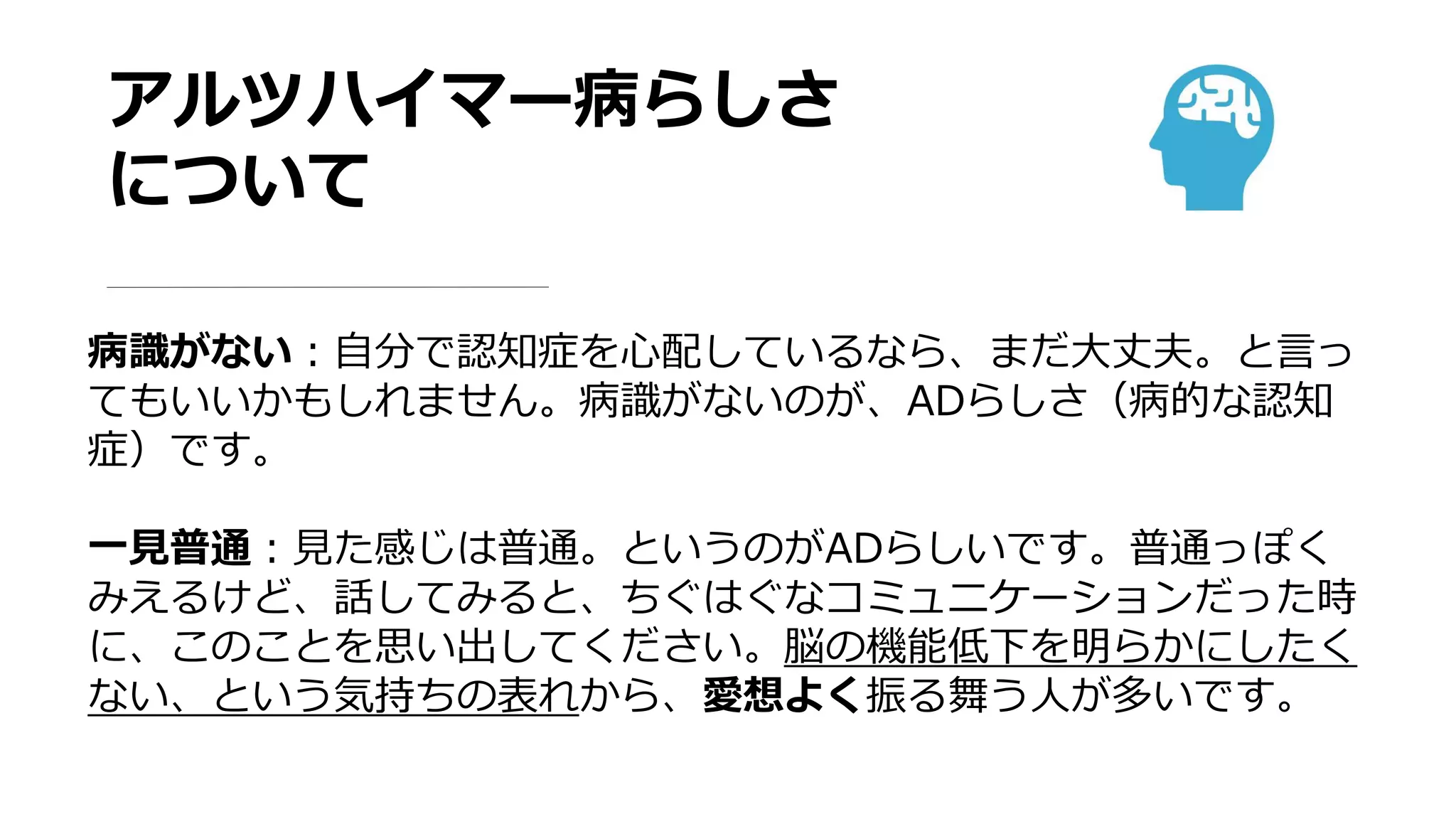 アルツハイマー病らしさ
について
病識がない：自分で認知症を心配しているなら、まだ大丈夫。と言っ
てもいいかもしれません。病識がないのが、ADらしさ（病的な認知
症）です。
一見普通：見た感じは普通。というのがADらしいです。普通っぽく
みえるけど、話してみると、ちぐはぐなコミュニケーションだった時
に、このことを思い出してください。脳の機能低下を明らかにしたく
ない、という気持ちの表れから、愛想よく振る舞う人が多いです。
 