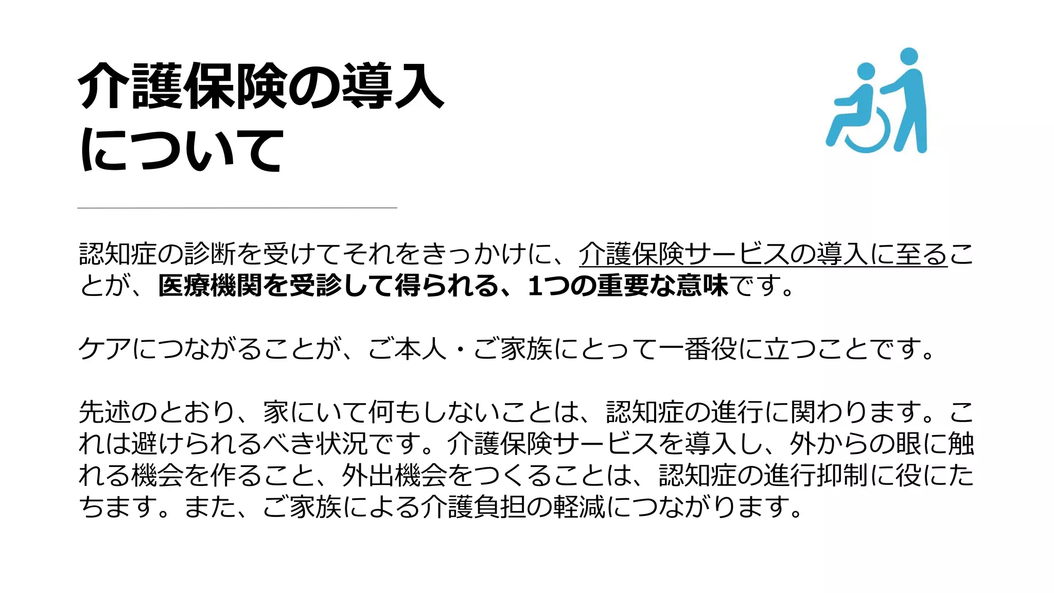 介護保険の導入
について
認知症の診断を受けてそれをきっかけに、介護保険サービスの導入に至るこ
とが、医療機関を受診して得られる、1つの重要な意味です。
ケアにつながることが、ご本人・ご家族にとって一番役に立つことです。
先述のとおり、家にいて何もしないことは、認知症の進行に関わります。こ
れは避けられるべき状況です。介護保険サービスを導入し、外からの眼に触
れる機会を作ること、外出機会をつくることは、認知症の進行抑制に役にた
ちます。また、ご家族による介護負担の軽減につながります。
 