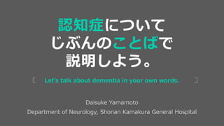 Daisuke Yamamoto
Department of Neurology, Shonan Kamakura General Hospital
Let’s talk about dementia in your own words.
認知症について
じぶんのことばで
説明しよう。
 