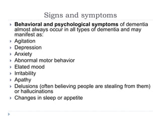 Signs and symptoms
 Behavioral and psychological symptoms of dementia
almost always occur in all types of dementia and may
manifest as:
 Agitation
 Depression
 Anxiety
 Abnormal motor behavior
 Elated mood
 Irritability
 Apathy
 Delusions (often believing people are stealing from them)
or hallucinations
 Changes in sleep or appetite
 