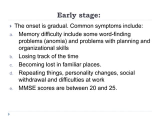 Early stage:
 The onset is gradual. Common symptoms include:
a. Memory difficulty include some word-finding
problems (anomia) and problems with planning and
organizational skills
b. Losing track of the time
c. Becoming lost in familiar places.
d. Repeating things, personality changes, social
withdrawal and difficulties at work
e. MMSE scores are between 20 and 25.
 