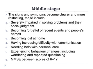 Middle stage:
 The signs and symptoms become clearer and more
restricting, these include:
a. Severely impaired in solving problems and their
social judgment
b. Becoming forgetful of recent events and people's
names
c. Becoming lost at home
d. Having increasing difficulty with communication
e. Needing help with personal care
f. Experiencing behaviour changes, including
wandering and repeated questioning
g. MMSE between scores of 6–17
 