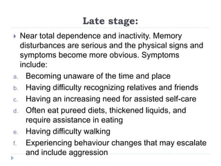 Late stage:
 Near total dependence and inactivity. Memory
disturbances are serious and the physical signs and
symptoms become more obvious. Symptoms
include:
a. Becoming unaware of the time and place
b. Having difficulty recognizing relatives and friends
c. Having an increasing need for assisted self-care
d. Often eat pureed diets, thickened liquids, and
require assistance in eating
e. Having difficulty walking
f. Experiencing behaviour changes that may escalate
and include aggression
 
