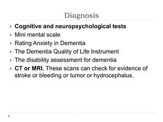 Diagnosis
 Cognitive and neuropsychological tests
 Mini mental scale
 Rating Anxiety in Dementia
 The Dementia Quality of Life Instrument
 The disability assessment for dementia
 CT or MRI. These scans can check for evidence of
stroke or bleeding or tumor or hydrocephalus.
 