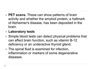  PET scans. These can show patterns of brain
activity and whether the amyloid protein, a hallmark
of Alzheimer's disease, has been deposited in the
brain.
 Laboratory tests
 Simple blood tests can detect physical problems that
can affect brain function, such as vitamin B-12
deficiency or an underactive thyroid gland.
 The spinal fluid is examined for infection,
inflammation or markers of some degenerative
diseases.
 