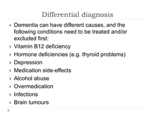 Differential diagnosis
 Dementia can have different causes, and the
following conditions need to be treated and/or
excluded first:
 Vitamin B12 deficiency
 Hormone deficiencies (e.g. thyroid problems)
 Depression
 Medication side-effects
 Alcohol abuse
 Overmedication
 Infections
 Brain tumours
 