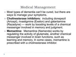 Medical Management
 Most types of dementia can't be cured, but there are
ways to manage your symptoms.
 Cholinesterase inhibitors: including donepezil
(Aricept), rivastigmine (Exelon) and galantamine
(Razadyne) — work by boosting levels of a chemical
messenger involved in memory and judgment.
 Memantine: Memantine (Namenda) works by
regulating the activity of glutamate, another chemical
messenger involved in brain functions, such as
learning and memory. In some cases, memantine is
prescribed with a cholinesterase inhibitor.
 