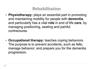 Rehabilitation
 Physiotherapy: plays an essential part in promoting
and maintaining mobility for people with dementia,
and particularly has a vital role in end of life care, by
managing positioning, seating and painful
contractures.
 Occupational therapy: teaches coping behaviors.
The purpose is to prevent accidents, such as falls;
manage behavior; and prepare you for the dementia
progression.
 