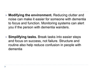  Modifying the environment. Reducing clutter and
noise can make it easier for someone with dementia
to focus and function. Monitoring systems can alert
you if the person with dementia wanders.
 Simplifying tasks. Break tasks into easier steps
and focus on success, not failure. Structure and
routine also help reduce confusion in people with
dementia
 