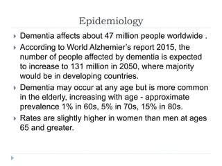 Epidemiology
 Dementia affects about 47 million people worldwide .
 According to World Alzhemier’s report 2015, the
number of people affected by dementia is expected
to increase to 131 million in 2050, where majority
would be in developing countries.
 Dementia may occur at any age but is more common
in the elderly, increasing with age - approximate
prevalence 1% in 60s, 5% in 70s, 15% in 80s.
 Rates are slightly higher in women than men at ages
65 and greater.
 