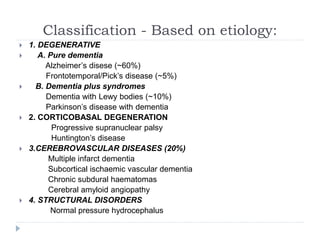 Classification - Based on etiology:
 1. DEGENERATIVE
 A. Pure dementia
Alzheimer’s disese (~60%)
Frontotemporal/Pick’s disease (~5%)
 B. Dementia plus syndromes
Dementia with Lewy bodies (~10%)
Parkinson’s disease with dementia
 2. CORTICOBASAL DEGENERATION
Progressive supranuclear palsy
Huntington’s disease
 3.CEREBROVASCULAR DISEASES (20%)
Multiple infarct dementia
Subcortical ischaemic vascular dementia
Chronic subdural haematomas
Cerebral amyloid angiopathy
 4. STRUCTURAL DISORDERS
Normal pressure hydrocephalus
 