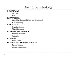 Based on etiology
 5. INFECTIONS
Syphilis
HIV
 6.NUTRITIONAL
Wernicke Korsakoff (thiamine deficiency)
B12 deficiency
 7. METABOLIC
Hepatic disease
Thyroid disease
 8. CHRONIC INFLAMMATORY
Multiple sclerosis
Vasculitis
 9. TRAUMA
Head injury
 10. NEOPLASIA AND PARANEOPLASIA
Frontal tumour
Limbic encephalitis
 