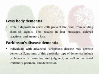 Lewy body dementia.
• Protein deposits in nerve cells prevent the brain from sending
chemical signals. This results in lost messages, delayed
reactions, and memory loss.
Parkinson’s disease dementia.
• Individuals with advanced Parkinson’s disease may develop
dementia. Symptoms of this particular type of dementia include
problems with reasoning and judgment, as well as increased
irritability, paranoia, and depression.
 