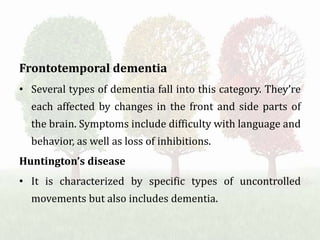 Frontotemporal dementia
• Several types of dementia fall into this category. They’re
each affected by changes in the front and side parts of
the brain. Symptoms include difficulty with language and
behavior, as well as loss of inhibitions.
Huntington’s disease
• It is characterized by specific types of uncontrolled
movements but also includes dementia.
 