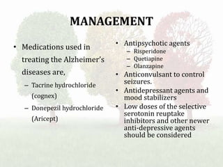 MANAGEMENT
• Medications used in
treating the Alzheimer’s
diseases are,
– Tacrine hydrochloride
(cognex)
– Donepezil hydrochloride
(Aricept)
• Antipsychotic agents
– Risperidone
– Quetiapine
– Olanzapine
• Anticonvulsant to control
seizures.
• Antidepressant agents and
mood stabilizers
• Low doses of the selective
serotonin reuptake
inhibitors and other newer
anti-depressive agents
should be considered
 