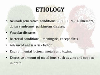 ETIOLOGY
• Neurodegenerative conditions – 60-80 %- alzhiemers,
down syndrome , parkinsons diseses.
• Vascular diseases
• Bacterial conditions – meningitis, encephalitis
• Advanced age is a risk factor .
• Environmental factors: metals and toxins.
• Excessive amount of metal ions, such as zinc and copper,
in brain.
 