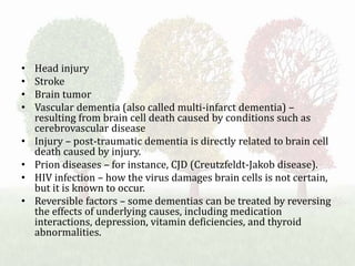 • Head injury
• Stroke
• Brain tumor
• Vascular dementia (also called multi-infarct dementia) –
resulting from brain cell death caused by conditions such as
cerebrovascular disease
• Injury – post-traumatic dementia is directly related to brain cell
death caused by injury.
• Prion diseases – for instance, CJD (Creutzfeldt-Jakob disease).
• HIV infection – how the virus damages brain cells is not certain,
but it is known to occur.
• Reversible factors – some dementias can be treated by reversing
the effects of underlying causes, including medication
interactions, depression, vitamin deficiencies, and thyroid
abnormalities.
 