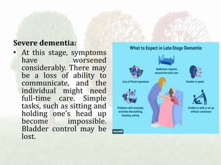 Severe dementia:
• At this stage, symptoms
have worsened
considerably. There may
be a loss of ability to
communicate, and the
individual might need
full-time care. Simple
tasks, such as sitting and
holding one’s head up
become impossible.
Bladder control may be
lost.
 