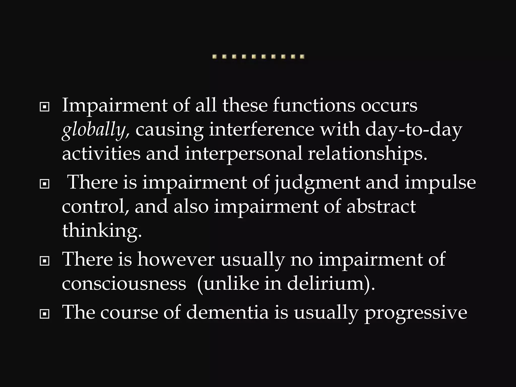 Impairment of all these functions occurs
globally, causing interference with day-to-day
activities and interpersonal relationships.
 There is impairment of judgment and impulse
control, and also impairment of abstract
thinking.
 There is however usually no impairment of
consciousness (unlike in delirium).
 The course of dementia is usually progressive
 