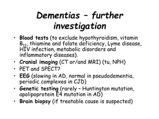 Dementias – further
investigation
• Blood tests (to exclude hypothyroidism, vitamin
B12, thiamine and folate deficiency, Lyme disease,
HIV infection, metabolic disorders and
inflammatory diseases).
• Cranial imaging (CT or/and MRI) (tu, NPH)
• PET and SPECT?
• EEG (slowing in AD, normal in pseudodementia,
periodic complexes in CJD)
• Genetic testing (rarely – Huntington mutation,
apolipoprotein E4 mutation in AD)
• Brain biopsy (if treatable cause is suspected)
 