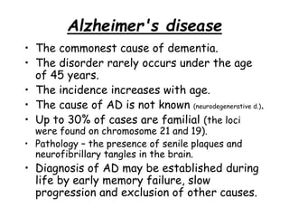 Alzheimer's disease
• The commonest cause of dementia.
• The disorder rarely occurs under the age
of 45 years.
• The incidence increases with age.
• The cause of AD is not known (neurodegenerative d.).
• Up to 30% of cases are familial (the loci
were found on chromosome 21 and 19).
• Pathology – the presence of senile plaques and
neurofibrillary tangles in the brain.
• Diagnosis of AD may be established during
life by early memory failure, slow
progression and exclusion of other causes.
 