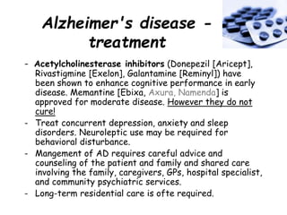 Alzheimer's disease -
treatment
- Acetylcholinesterase inhibitors (Donepezil [Aricept],
Rivastigmine [Exelon], Galantamine [Reminyl]) have
been shown to enhance cognitive performance in early
disease. Memantine [Ebixa, Axura, Namenda] is
approved for moderate disease. However they do not
cure!
- Treat concurrent depression, anxiety and sleep
disorders. Neuroleptic use may be required for
behavioral disturbance.
- Mangement of AD requires careful advice and
counseling of the patient and family and shared care
involving the family, caregivers, GPs, hospital specialist,
and community psychiatric services.
- Long-term residential care is ofte required.
 