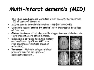Multi-infarct dementia (MID)
• This is an overdiagnosed condition which accounts for less than
10% of cases of dementia.
• MID is caused by multiple strokes - SILENT STROKES
• Dementia occurs ’stroke by stroke‘, with progressive focal loss
of function.
• Clinical features of stroke profile – hypertension, diabetes, etc.
– are present. More often in males.
• Diagnosis is obtained from the history
and confirmed by CT or MRI scan
(the presence of multiple areas of
infarction).
• Treatment: Maintain adequate blood
pressure control, anti-platelet
aggregants (aspirin).
 